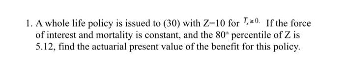 1. A whole life policy is issued to (30) with Z-10 for T20. If the force
of interest and mortality is constant, and the 80" percentile of Z is
5.12, find the actuarial present value of the benefit for this policy.
