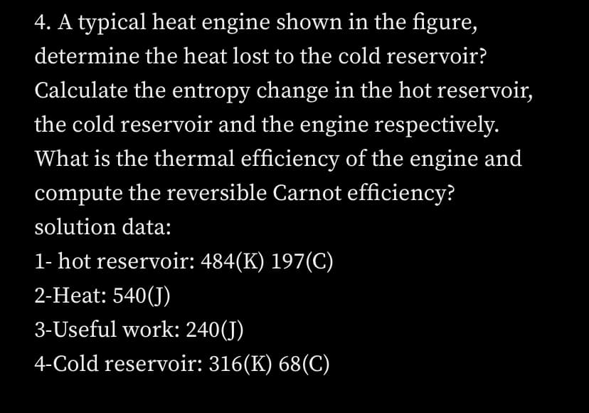 4. A typical heat engine shown in the figure,
determine the heat lost to the cold reservoir?
Calculate the entropy change in the hot reservoi,
the cold reservoir and the engine respectively.
What is the thermal efficiency of the engine and
compute the reversible Carnot efficiency?
solution data:
1- hot reservoir: 484(K) 197(C)
2-Heat: 540(J)
3-Useful work: 240(J)
4-Cold reservoir: 316(K) 68(C)
