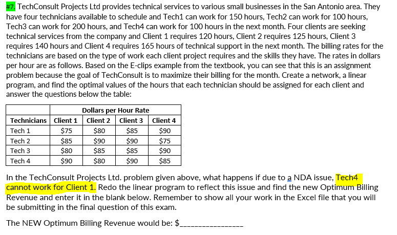 #7. TechConsult Projects Ltd provides technical services to various small businesses in the San Antonio area. They
have four technicians available to schedule and Tech1 can work for 150 hours, Tech2 can work for 100 hours,
Tech3 can work for 200 hours, and Tech4 can work for 100 hours in the next month. Four clients are seeking
technical services from the company and Client 1 requires 120 hours, Client 2 requires 125 hours, Client 3
requires 140 hours and Client 4 requires 165 hours of technical support in the next month. The billing rates for the
technicians are based on the type of work each client project requires and the skills they have. The rates in dollars
per hour are as follows. Based on the E-clips example from the textbook, you can see that this is an assignment
problem because the goal of TechConsult is to maximize their billing for the month. Create a network, a linear
program, and find the optimal values of the hours that each technician should be assigned for each client and
answer the questions below the table:
Dollars per Hour Rate
Technicians Client 1
Client 2
Client 3
Client 4
Tech 1
$75
$80
$85
$90
$85
$80
$90
$85
$90
$85
$75
$90
$85
Tech 2
Tech 3
Tech 4
$90
$80
$90
In the TechConsult Projects Ltd. problem given above, what happens if due to a NDA issue, Tech4
cannot work for Client 1. Redo the linear program to reflect this issue and find the new Optimum Billing
Revenue and enter it in the blank below. Remember to show all your work in the Excel file that you will
be submitting in the final question of this exam.
The NEW Optimum Billing Revenue would be: $
