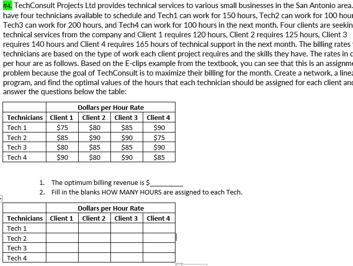 #4. TechConsult Projects Ltd provides technical services to various small businesses in the San Antonio area.
have four technicians available to schedule and Tech1 can work for 150 hours, Tech2 can work for 100 hour
Tech3 can work for 200 hours, and Tech4 can work for 100 hours in the next month. Four clients are seekin
technical services from the company and Client 1 requires 120 hours, Client 2 requires 125 hours, Client 3
requires 140 hours and Client 4 requires 165 hours of technical support in the next month. The billing rates
technicians are based on the type of work each client project requires and the skills they have. The rates in o
per hour are as follows. Based on the E-clips example from the textbook, you can see that this is an assignme
problem because the goal of TechConsult is to maximize their billing for the month. Create a network, a linea
program, and find the optimal values of the hours that each technician should be assigned for each client and
answer the questions below the table:
Dollars per Hour Rate
Technicians Client 1
Client 2
Client 3
Client 4
$75
$80
$85
$90
$75
$90
Tech 1
Tech 2
$85
$80
$90
$85
$90
$85
Tech 3
Tech 4
$90
$80
$90
$85
1. The optimum billing revenue is $
2. Fill in the blanks HOW MANY HOURS are assigned to each Tech.
Dollars per Hour Rate
Technicians Client 1 Client 2 Client 3 Client 4
Tech 1
Tech 2
Tech 3
Tech 4
