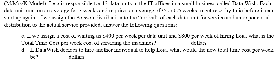 (M/M/s/K Model). Leia is responsible for 13 data units in the IT offices in a small business called Data Wish. Each
data unit runs on an average for 3 weeks and requires an average of ½ or 0.5 weeks to get reset by Leia before it can
start up again. If we assign the Poisson distribution to the "arrival" of each data unit for service and an exponential
distribution to the actual service provided, answer the following questions:
c. If we assign a cost of waiting as S$400 per week per data unit and $800 per week of hiring Leia, what is the
Total Time Cost per week cost of servicing the machines?
d. If DataWish decides to hire another individual to help Leia, what would the new total time cost per week
dollars
be?
dollars

