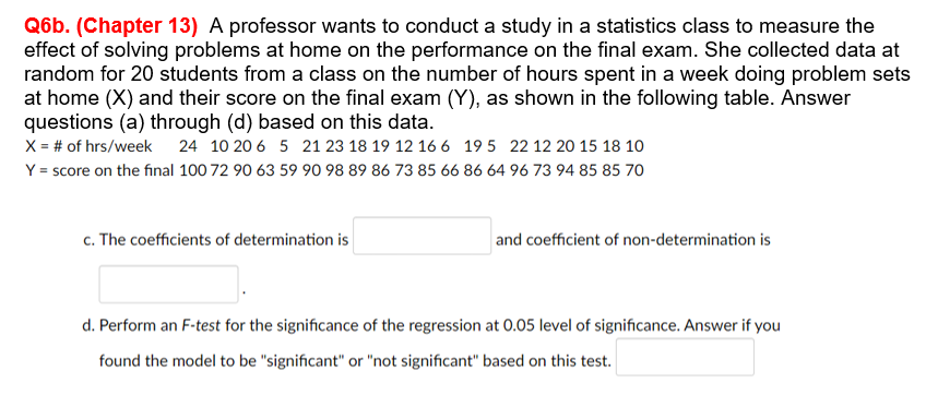 Q6b. (Chapter 13) A professor wants to conduct a study in a statistics class to measure the
effect of solving problems at home on the performance on the final exam. She collected data at
random for 20 students from a class on the number of hours spent in a week doing problem sets
at home (X) and their score on the final exam (Y), as shown in the following table. Answer
questions (a) through (d) based on this data.
X = # of hrs/week 24 10 20 6 5 21 23 18 19 12 16 6 195 22 12 20 15 18 10
Y = score on the final 100 72 90 63 59 90 98 89 86 73 85 66 86 64 96 73 94 85 85 70
c. The coefficients of determination is
and coefficient of non-determination is
d. Perform an F-test for the significance of the regression at 0.05 level of significance. Answer if you
found the model to be "significant" or "not significant" based on this test.
