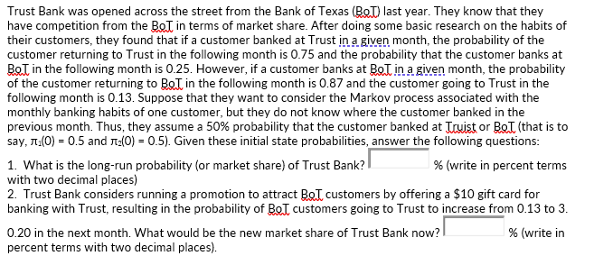 Trust Bank was opened across the street from the Bank of Texas (BoT) last year. They know that they
have competition from the BoT in terms of market share. After doing some basic research on the habits of
their customers, they found that if a customer banked at Trust in a given month, the probability of the
customer returning to Trust in the following month is 0.75 and the probability that the customer banks at
BoT in the following month is 0.25. However, if a customer banks at BoT in a given month, the probability
of the customer returning to BoT in the following month is 0.87 and the customer going to Trust in the
following month is 0.13. Suppose that they want to consider the Markov process associated with the
monthly banking habits of one customer, but they do not know where the customer banked in the
previous month. Thus, they assume a 50% probability that the customer banked at Truist or BeT (that is to
say, T:(0) = 0.5 and n:(0) = 0.5). Given these initial state probabilities, answer the following questions:
1. What is the long-run probability (or market share) of Trust Bank?
with two decimal places)
2. Trust Bank considers running a promotion to attract BoI. customers by offering a $10 gift card for
banking with Trust, resulting in the probability of BoT customers going to Trust to increase from 0.13 to 3.
% (write in percent terms
0.20 in the next month. What would be the new market share of Trust Bank now?
% (write in
percent terms with two decimal places).
