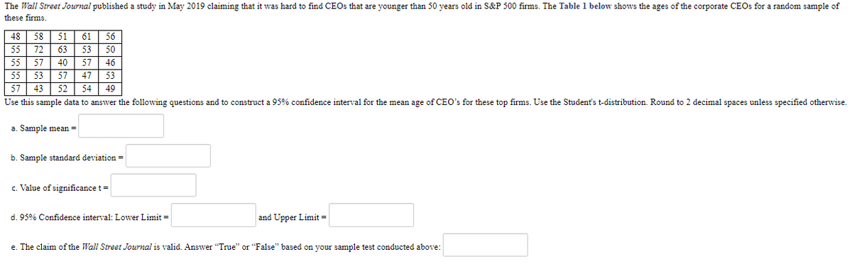 The Wall Street Journal published a study in May 2019 claiming that it was hard to find CEOS that are younger than 50 years old in S&P 500 firms. The Table 1 below shows the ages of the corporate CEOS for a random sample of
these firms.
48 58
51
61
56
55
72
63
53
50
55
57
40
57
46
55
53
57
47 53
54| 49
57 43
Use this sample data to answer the following questions and to construct a 95% confidence interval for the mean age of CEO's for these top firms. Use the Student's t-distribution. Round to 2 decimal spaces unless specified otherwise.
52
a. Sample mean =
b. Sample standard deviation =
c. Value of significance t =
d. 95% Confidence interval: Lower Limit =
and Upper Limit =
e. The claim of the Wall Street Journal is valid. Answer "True" or "False" based on your sample test conducted above:
