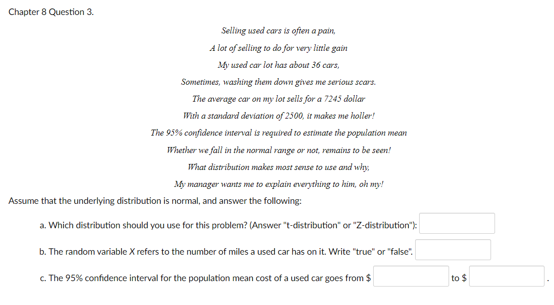 Chapter 8 Question 3.
Selling used cars is often a pain,
A lot of selling to do for very little gain
My used car lot has about 36 cars,
Sometimes, washing them down gives me serious scars.
The average car on my lot sells for a 7245 dollar
With a standard deviation of 2500, it makes me holler!
The 95% confidence interval is required to estimate the population mean
Whether we fall in the normal range or not, remains to be seen!
What distribution makes most sense to use and why,
My manager wants me to explain everything to him, oh my!
Assume that the underlying distribution is normal, and answer the following:
a. Which distribution should you use for this problem? (Answer "t-distribution" or "Z-distribution"):
b. The random variable X refers to the number of miles a used car has on it. Write "true" or "false".
c. The 95% confidence interval for the population mean cost of a used car goes from $
to $
