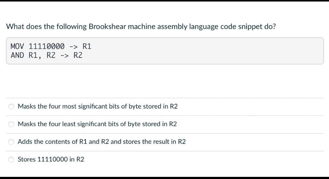 What does the following Brookshear machine assembly language code snippet do?
MOV 11110000 -> R1
AND
R1, R2 -> R2
Masks the four most significant bits of byte stored in R2
Masks the four least significant bits of byte stored in R2
Adds the contents of R1 and R2 and stores the result in R2
Stores 11110000 in R2
0000