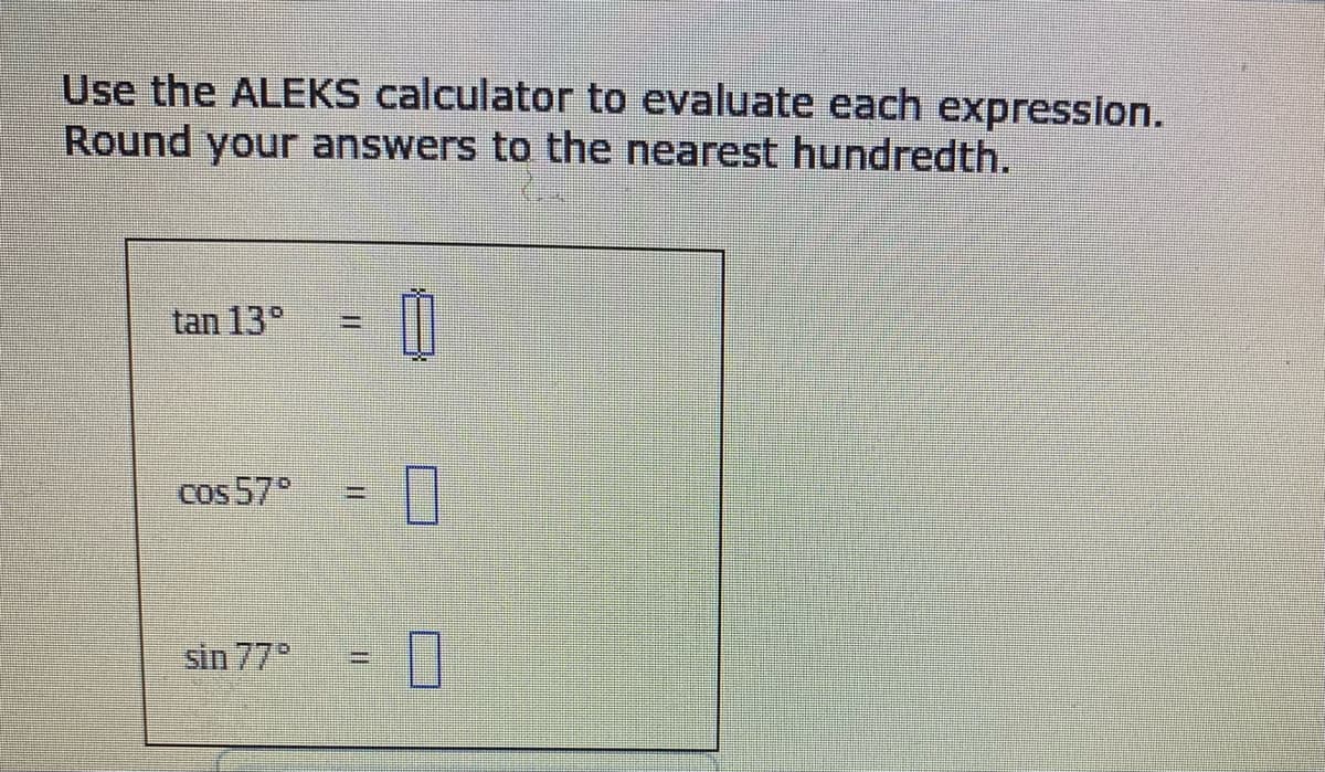 Use the ALEKS calculator to evaluate each expression.
Round your answers to the nearest hundredth.
tan 13°
!!
cos 57°
%3D
sin 77
