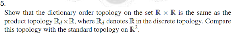 5.
Show that the dictionary order topology on the set R x R is the same as the
product topology Rd × R, where Rd denotes R in the discrete topology. Compare
this topology with the standard topology on R².
