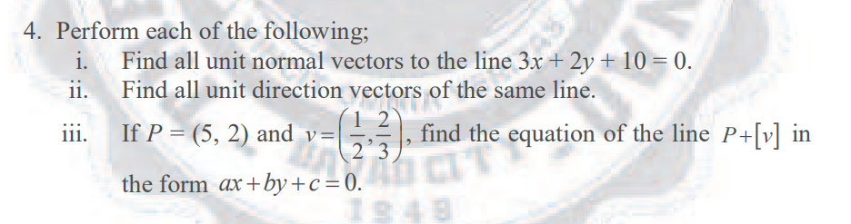 4. Perform each of the following;
Find all unit normal vectors to the line 3x + 2y + 10 = 0.
ii.
Find all unit direction vectors of the same line.
i.
1 2
If P = (5, 2) and v=|÷,-
(2°3)*
%3D, find the equation of the line P+[v] in
iii.
11.
CIT
the form ax+by+c=0.
1848
