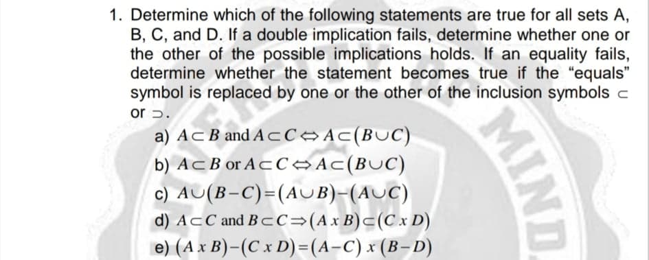 1. Determine which of the following statements are true for all sets A,
B, C, and D. If a double implication fails, determine whether one or
the other of the possible implications holds. If an equality fails,
determine whether the statement becomes true if the "equals"
symbol is replaced by one or the other of the inclusion symbols c
or 5.
a) AcB and A CCAC(BUC)
b) Ac B or AcC→Ac(BUC)
c) AU(B-C)=(AUB)-(AUC)
d) AcC and B- C=(Ax B)c(Cx D)
e) (A x B)-(C x D)=(A-C) x (B-D)
MIND
