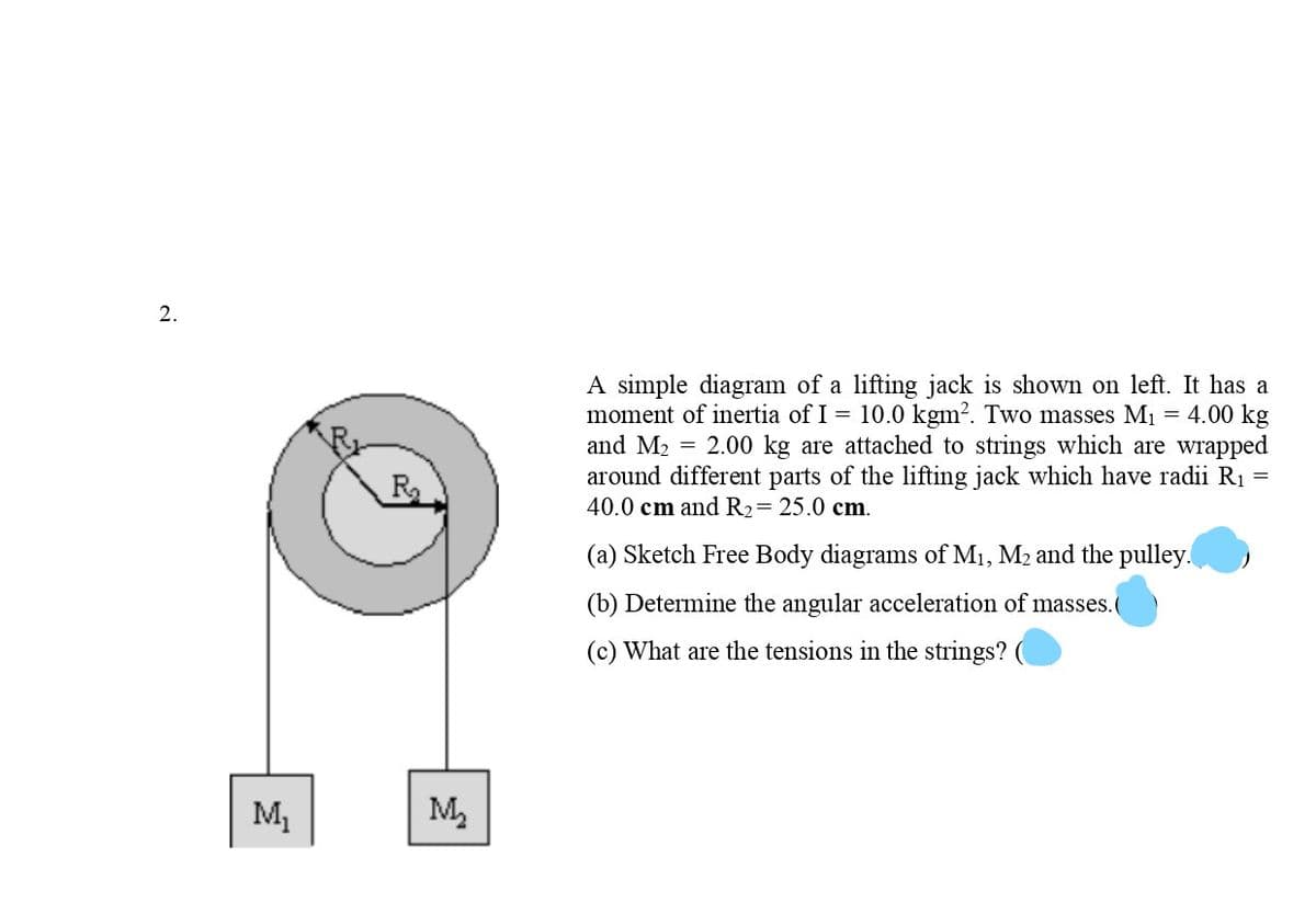 2.
A simple diagram of a lifting jack is shown on left. It has a
moment of inertia of I = 10.0 kgm?. Two masses M1 = 4.00 kg
and M2 = 2.00 kg are attached to strings which are wrapped
around different parts of the lifting jack which have radii R1
40.0 cm and R2= 25.0 cm.
R
(a) Sketch Free Body diagrams of M1, M2 and the pulley.
(b) Determine the angular acceleration of masses.(
(c) What are the tensions in the strings?
M1
M,
