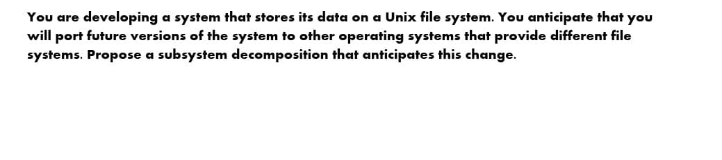 You are developing a system that stores its data on a Unix file system. You anticipate that you
will port future versions of the system to other operating systems that provide different file
systems. Propose a subsystem decomposition that anticipates this change.