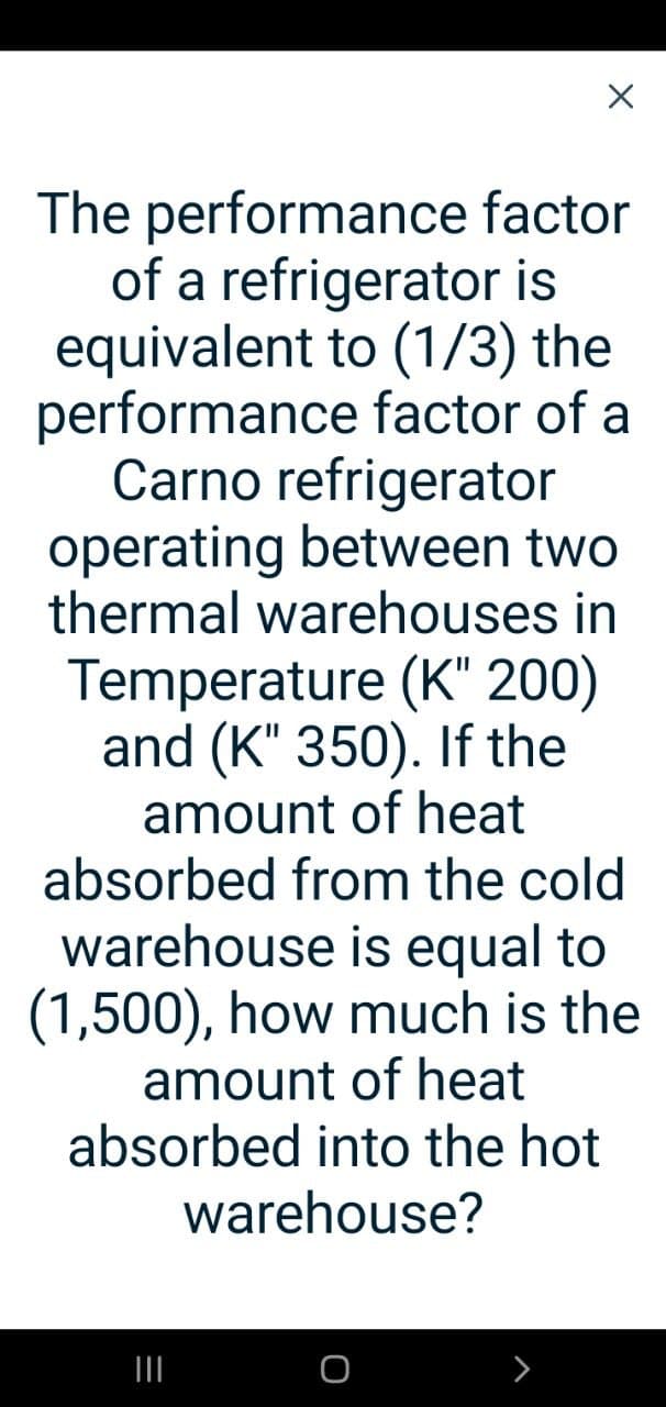The performance factor
of a refrigerator is
equivalent to (1/3) the
performance factor of a
Carno refrigerator
operating between two
thermal warehouses in
Temperature (K" 200)
and (K" 350). If the
amount of heat
absorbed from the cold
warehouse is equal to
(1,500), how much is the
amount of heat
absorbed into the hot
warehouse?
