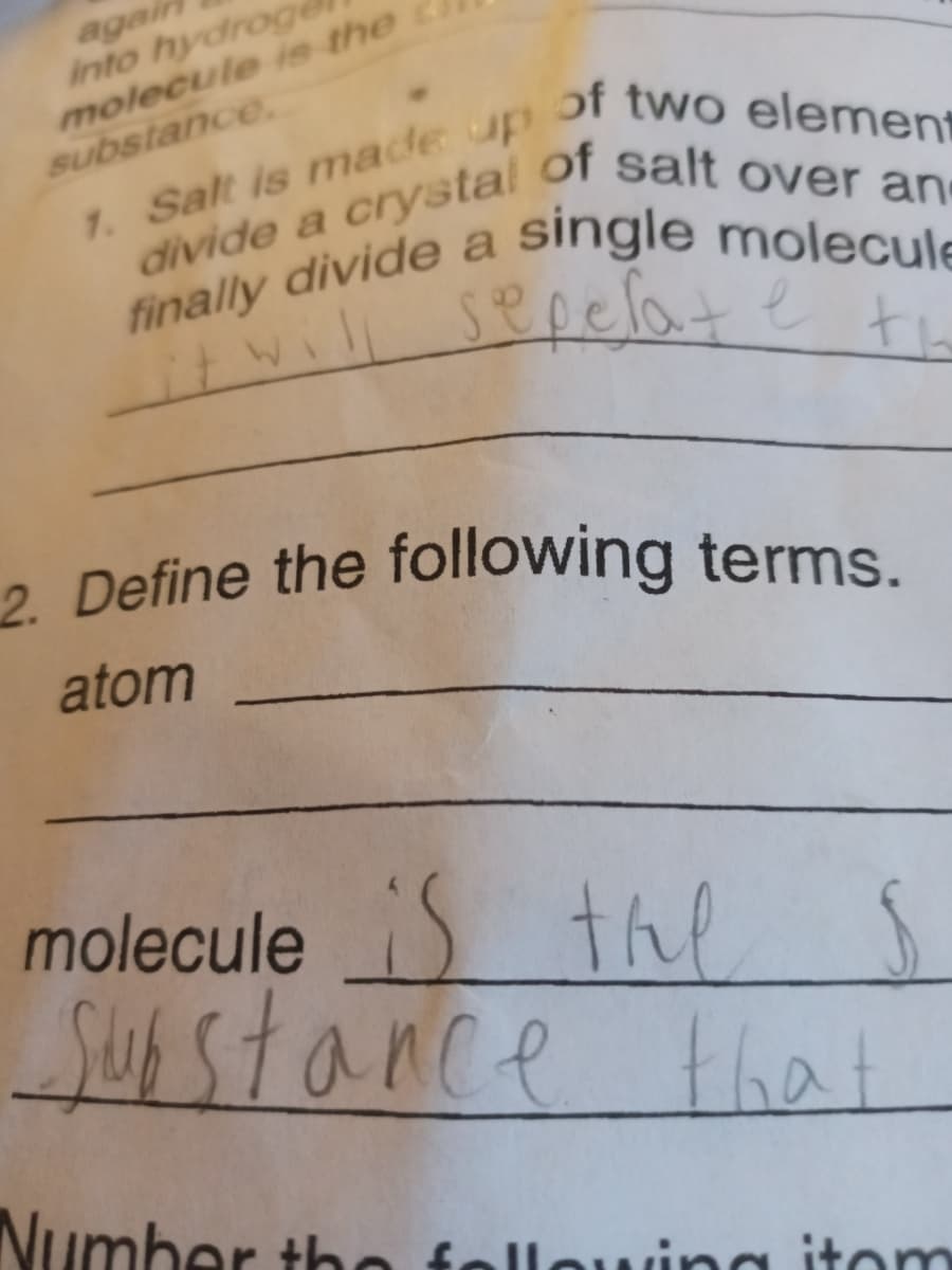 agai
into hydroge
molecule ie the
substance
1. Salt is made up
divide a crystal
finally divide a
of two element
of salt over an
single molecule
sepelate te
2 Define the following terms.
atom
moleculeS the
lS
that
Susstance
Number tho
fellowina itom
