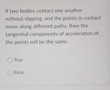 If two bodies contact one another
without slipping, and the points in contact
move along different paths, then the
tangential components of acceleration of
the points will be the same.
O True
False
