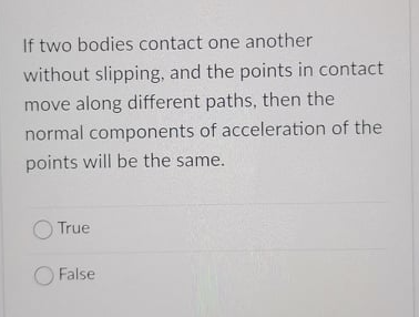 If two bodies contact one another
without slipping, and the points in contact
move along different paths, then the
normal components of acceleration of the
points will be the same.
True
O False

