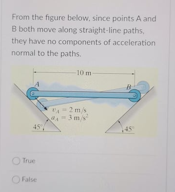 From the figure below, since points A and
B both move along straight-line paths,
they have no components of acceleration
normal to the paths.
-10 m
B.
VA = 2 m/s
aA = 3 m/s
45°,
%3D
%3D
45°
O True
O False
