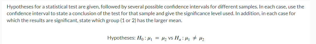 Hypotheses for a statistical test are given, followed by several possible confidence intervals for different samples. In each case, use the
confidence interval to state a conclusion of the test for that sample and give the significance level used. In addition, in each case for
which the results are significant, state which group (1 or 2) has the larger mean.
Hypotheses: Ho: M₁ = M₂ Vs Ha:μ₁₁ #M₂
