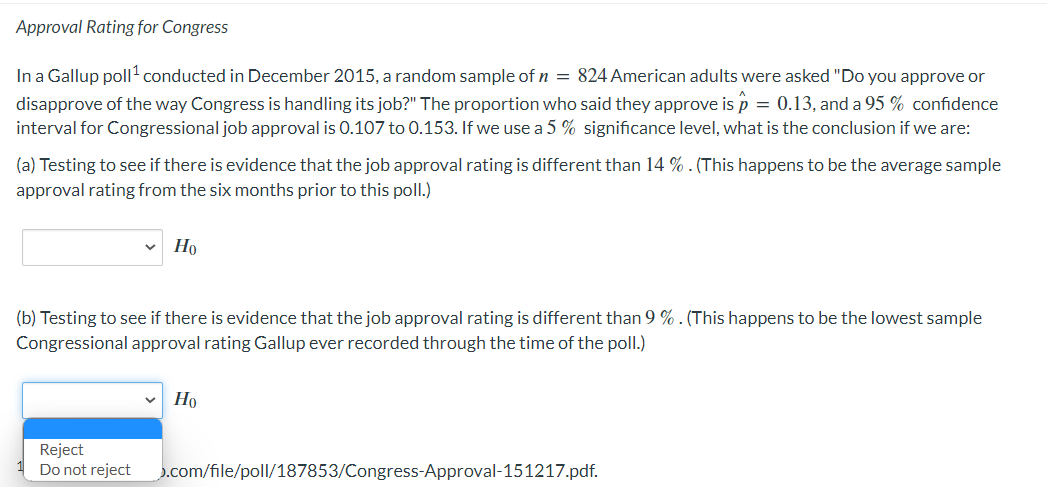 Approval Rating for Congress
In a Gallup poll¹ conducted in December 2015, a random sample of n = 824 American adults were asked "Do you approve or
disapprove of the way Congress is handling its job?" The proportion who said they approve is p = 0.13, and a 95% confidence
interval for Congressional job approval is 0.107 to 0.153. If we use a 5 % significance level, what is the conclusion if we are:
(a) Testing to see if there is evidence that the job approval rating is different than 14 %. (This happens to be the average sample
approval rating from the six months prior to this poll.)
Но
(b) Testing to see if there is evidence that the job approval rating is different than 9 %. (This happens to be the lowest sample
Congressional approval rating Gallup ever recorded through the time of the poll.)
Reject
Do not reject
Ho
.com/file/poll/187853/Congress-Approval-151217.pdf.