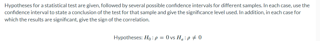 Hypotheses for a statistical test are given, followed by several possible confidence intervals for different samples. In each case, use the
confidence interval to state a conclusion of the test for that sample and give the significance level used. In addition, in each case for
which the results are significant, give the sign of the correlation.
Hypotheses: Ho: P = 0 vs Ha: P = 0