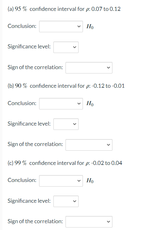 (a) 95% confidence interval for p: 0.07 to 0.12
Conclusion:
Significance level:
Sign of the correlation:
(b) 90 % confidence interval for p: -0.12 to -0.01
Conclusion:
Significance level:
Sign of the correlation:
Conclusion:
✓ Ho
(c) 99% confidence interval for p: -0.02 to 0.04
Significance level:
Sign of the correlation:
Ho
Но