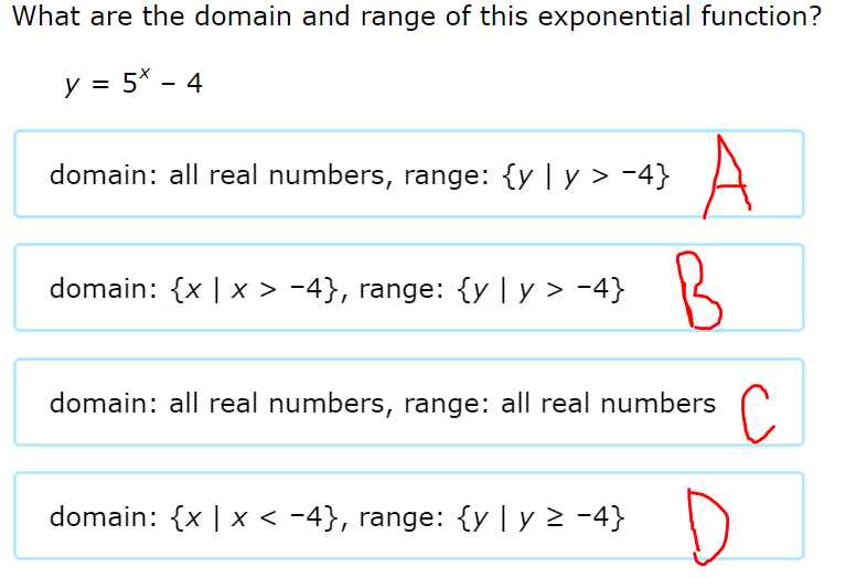 What are the domain and range of this exponential function?
y = 5* - 4
A
B
domain: all real numbers, range: {y | y > -4}
domain: {x | x > -4}, range: {y | y > -4}
domain: all real numbers, range: all real numbers
D
domain: {x | x < -4}, range: {y | y > -4}
