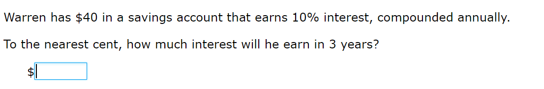 Warren has $40 in a savings account that earns 10% interest, compounded annually.
To the nearest cent, how much interest will he earn in 3 years?
