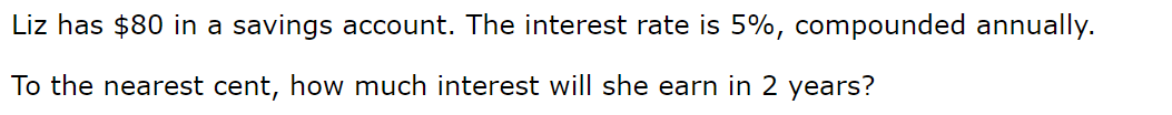 Liz has $80 in a savings account. The interest rate is 5%, compounded annually.
To the nearest cent, how much interest will she earn in 2 years?
