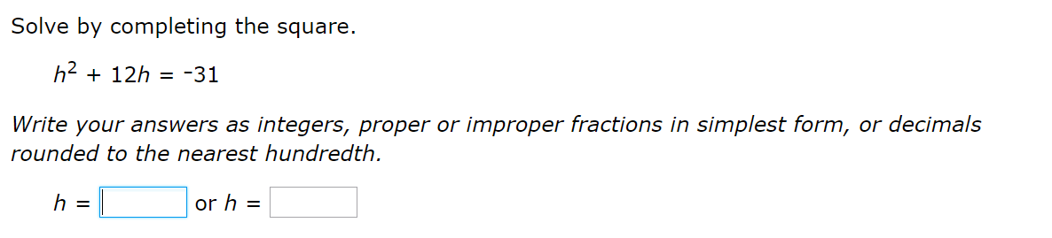 Solve by completing the square.
h2 + 12h = -31
Write your answers as integers, proper or improper fractions in simplest form, or decimals
rounded to the nearest hundredth.
h =
or h =
