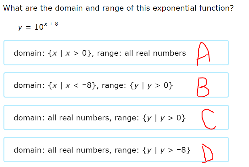 What are the domain and range of this exponential function?
y = 10* + 8
A
domain: {x || x > 0}, range: all real numbers
domain: {x | x < -8}, range: {y | y > 0}
domain: all real numbers, range: {y | y > 0}
domain: all real numbers, range: {y | y > -8}
