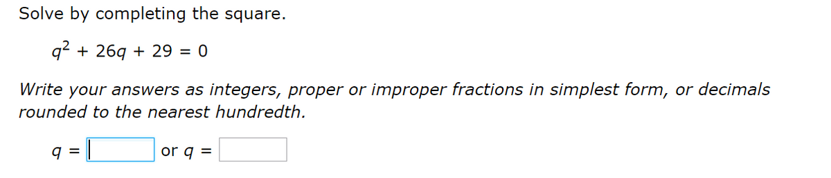 Solve by completing the square.
q2 + 26g + 29 = 0
Write your answers as integers, proper or improper fractions in simplest form, or decimals
rounded to the nearest hundredth.
q =
or q =
