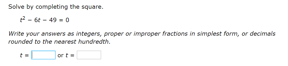 Solve by completing the square.
t2 - 6t – 49 = 0
Write your answers as integers, proper or improper fractions in simplest form, or decimals
rounded to the nearest hundredth.
t =
or t =
