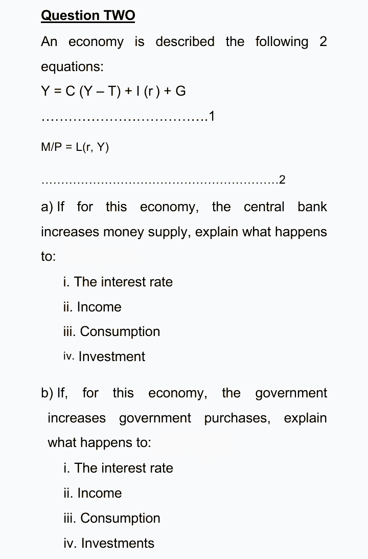 Question TWO
An economy is described the following 2
equations:
Y = C (Y – T) + I (r) + G
1
M/P = L(r, Y)
.2
a) If for this economy, the central bank
increases money supply, explain what happens
to:
i. The interest rate
ii. Income
iii. Consumption
iv. Investment
b) If, for this
economy,
the government
increases government purchases, explain
what happens to:
i. The interest rate
ii. Income
iii. Consumption
iv. Investments
