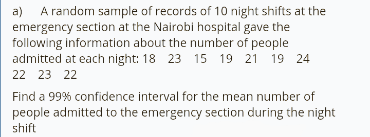 A random sample of records of 10 night shifts at the
emergency section at the Nairobi hospital gave the
following information about the number of people
admitted at each night: 18 23 15 19 21 19 24
a)
22 23 22
Find a 99% confidence interval for the mean number of
people admitted to the emergency section during the night
shift
