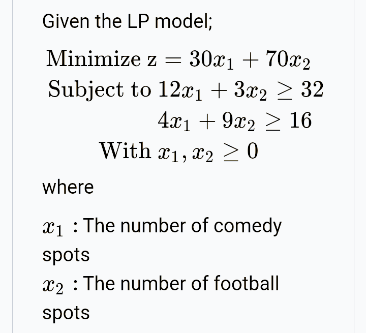 Given the LP model;
Minimize z = 30x1 + 70x2
Subject to 12xı + 3x2 > 32
4х1 + 9ӕ2 > 16
With x1, x2 20
where
x1 :The number of comedy
spots
x2 : The number of football
spots
