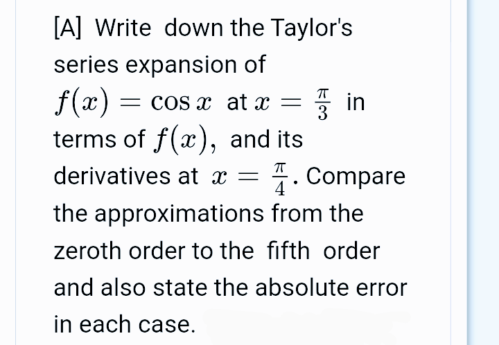 [A] Write down the Taylor's
series expansion of
f(x) :
terms of f(x), and its
= COS X at x =
derivatives at x =
4 °
1. Compare
the approximations from the
zeroth order to the fifth order
and also state the absolute error
in each case.
