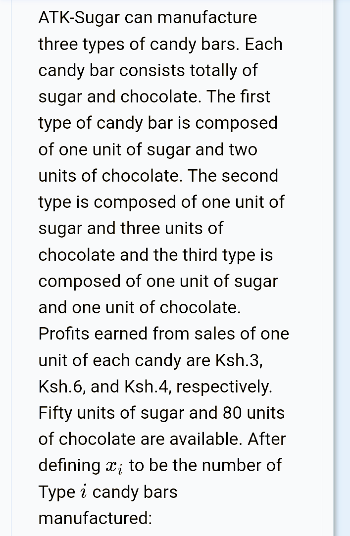 ATK-Sugar can manufacture
three types of candy bars. Each
candy bar consists totally of
sugar and chocolate. The first
type of candy bar is composed
of one unit of sugar and two
units of chocolate. The second
type is composed of one unit of
sugar and three units of
chocolate and the third type is
composed of one unit of sugar
and one unit of chocolate.
Profits earned from sales of one
unit of each candy are Ksh.3,
Ksh.6, and Ksh.4, respectively.
Fifty units of sugar and 80 units
of chocolate are available. After
defining x; to be the number of
Type i candy bars
manufactured:
