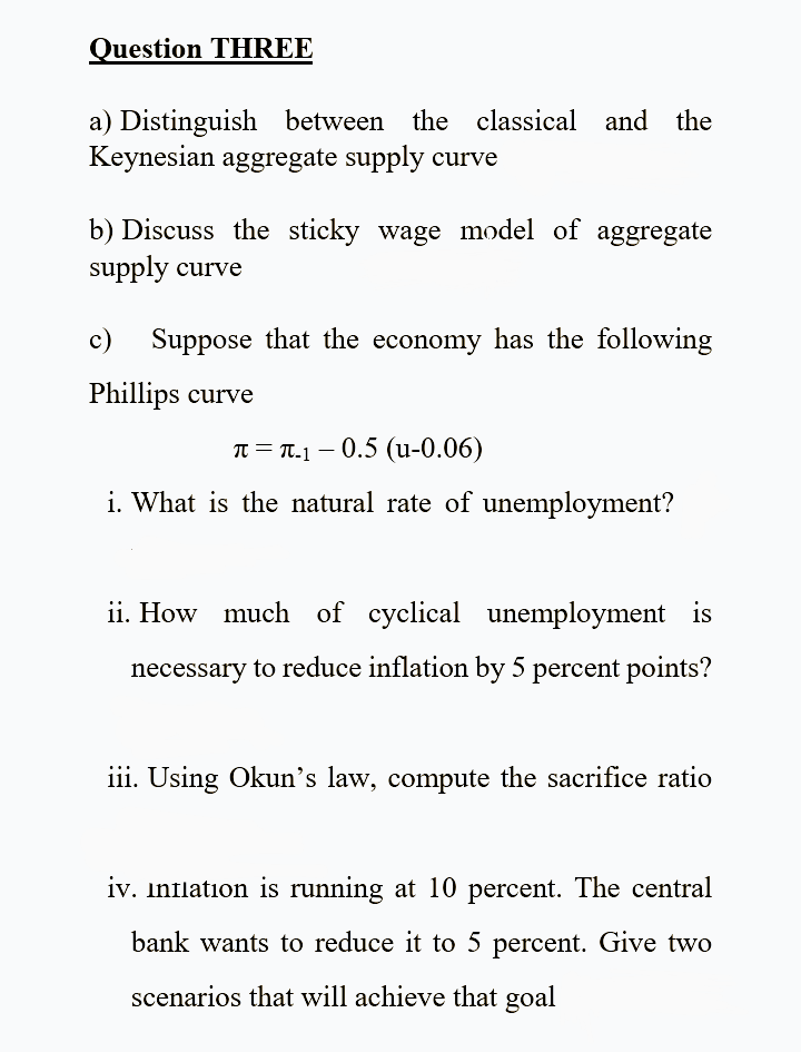 Question THREE
a) Distinguish between the classical and the
Keynesian aggregate supply curve
b) Discuss the sticky wage model of aggregate
supply curve
c)
Suppose that the economy has the following
Phillips curve
T = T.1 – 0.5 (u-0.06)
i. What is the natural rate of unemployment?
ii. How much of cyclical unemployment is
necessary to reduce inflation by 5 percent points?
iii. Using Okun's law, compute the sacrifice ratio
iv. Inflation is running at 10 percent. The central
bank wants to reduce it to 5 percent. Give two
scenarios that will achieve that goal
