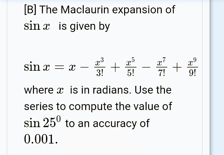 [B] The Maclaurin expansion of
sin x is given by
sin x = x
-
-
3!
5!
7!
9!
where x is in radians. Use the
series to compute the value of
sin 25° to an accuracy of
0.001.
