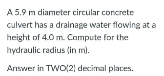 A 5.9 m diameter circular concrete
culvert has a drainage water flowing at a
height of 4.0 m. Compute for the
hydraulic radius (in m).
Answer in TWO(2) decimal places.
