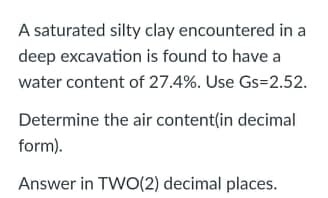 A saturated silty clay encountered in a
deep excavation is found to have a
water content of 27.4%. Use Gs=2.52.
Determine the air content(in decimal
form).
Answer in TWO(2) decimal places.
