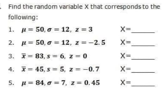 Find the random variable X that corresponds to the
following:
1.
l = 50, o = 12, z 3
X=
2. u= 50, o = 12, z = -2.5
3. I= 83, s= 6, z = 0
4. I= 45, s = 5, z = -0.7
X=
5. µ= 84, o = 7, z= 0. 45
X=
