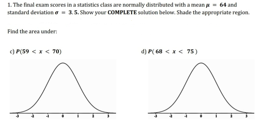 1. The final exam scores in a statistics class are normally distributed with a mean u = 64 and
standard deviation o = 3.5. Show your COMPLETE solution below. Shade the appropriate region.
Find the area under:
c) P(59 < x < 70)
d) P( 68 < x < 75)
