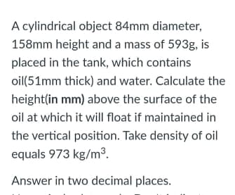 A cylindrical object 84mm diameter,
158mm height and a mass of 593g, is
placed in the tank, which contains
oil(51mm thick) and water. Calculate the
height(in mm) above the surface of the
oil at which it will float if maintained in
the vertical position. Take density of oil
equals 973 kg/m3.
Answer in two decimal places.
