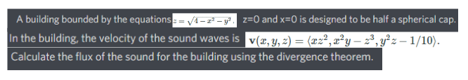 A building bounded by the equations= vi -z² - g*. z=0 and x=0 is designed to be half a spherical cap.
In the building, the velocity of the sound waves is v(x, y, z) = (æz², x²y – 2³, y²z – 1/10).
Calculate the flux of the sound for the building using the divergence theorem.
