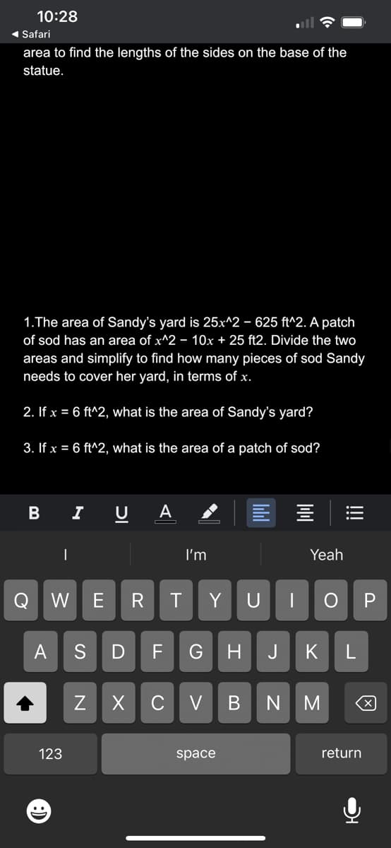 10:28
◄ Safari
area to find the lengths of the sides on the base of the
statue.
1.The area of Sandy's yard is 25x^2 – 625 ft^2. A patch
of sod has an area of x^2 - 10x + 25 ft2. Divide the two
areas and simplify to find how many pieces of sod Sandy
needs to cover her yard, in terms of x.
2. If x = 6 ft^2, what is the area of Sandy's yard?
3. If x = 6 ft^2, what
is the area of a patch of sod?
B
|
123
Η
I
DI
Q W E R
U A
Z
I'm
T
S D F G H
Y
XCV
space
B
Yeah
|||
U | ОР
J K L
NM
return
X