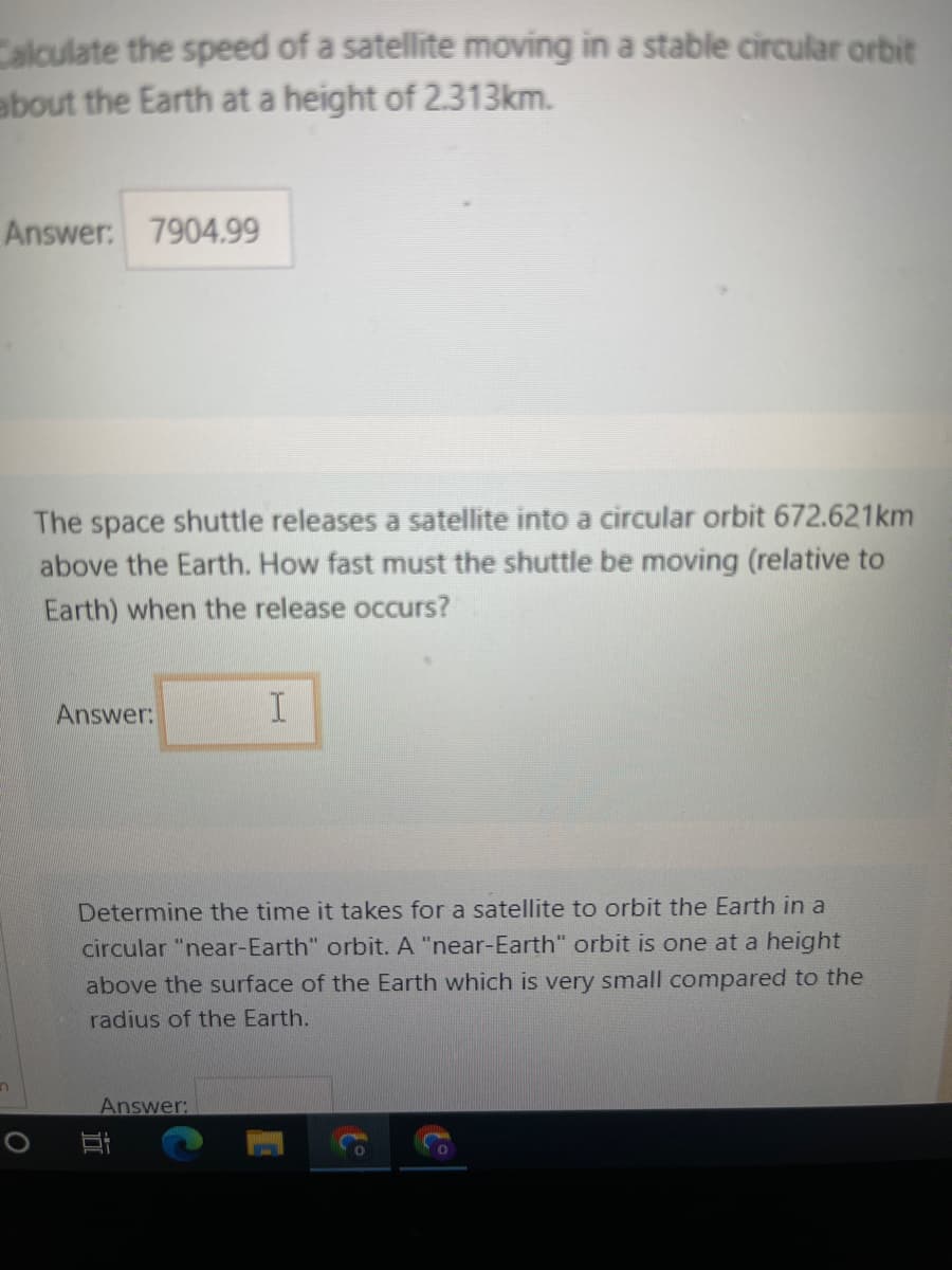 Calculate the speed of a satellite moving in a stable circular orbit
about the Earth at a height of 2.313km.
Answer: 7904.99
The space shuttle releases a satellite into a circular orbit 672.621km
above the Earth. How fast must the shuttle be moving (relative to
Earth) when the release occurs?
Answer:
I
Determine the time it takes for a satellite to orbit the Earth in a
circular "near-Earth" orbit. A "near-Earth" orbit is one at a height
above the surface of the Earth which is very small compared to the
radius of the Earth.
Answer:
n
Bi
