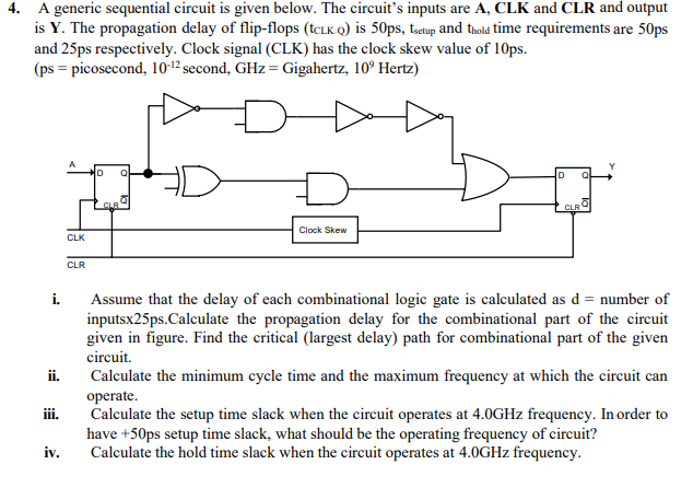 4. A generic sequential circuit is given below. The circuit's inputs are A, CLK and CLR and output
is Y. The propagation delay of flip-flops (tcLK Q) is 50ps, tsetup and thold time requirements are 50ps
and 25ps respectively. Clock signal (CLK) has the clock skew value of 10ps.
(ps = picosecond, 10-12 second, GHz= Gigahertz, 10° Hertz)
CLB
CLR
Clock Skew
CLK
CLR
i.
Assume that the delay of each combinational logic gate is calculated as d = number of
inputsx25ps.Calculate the propagation delay for the combinational part of the circuit
given in figure. Find the critical (largest delay) path for combinational part of the given
circuit.
ii.
Calculate the minimum cycle time and the maximum frequency at which the circuit can
operate.
Calculate the setup time slack when the circuit operates at 4.0GHZ frequency. In order to
ji.
have +50ps setup time slack, what should be the operating frequency of circuit?
Calculate the hold time slack when the circuit operates at 4.0GHZ frequency.
iv.
