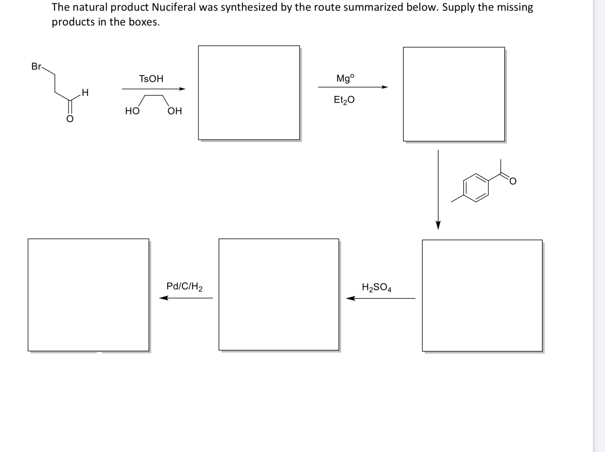 The natural product Nuciferal was synthesized by the route summarized below. Supply the missing
products in the boxes.
Br-
Mg°
TSOH
Et,0
H
OH
Pd/C/H2
H2SO4
