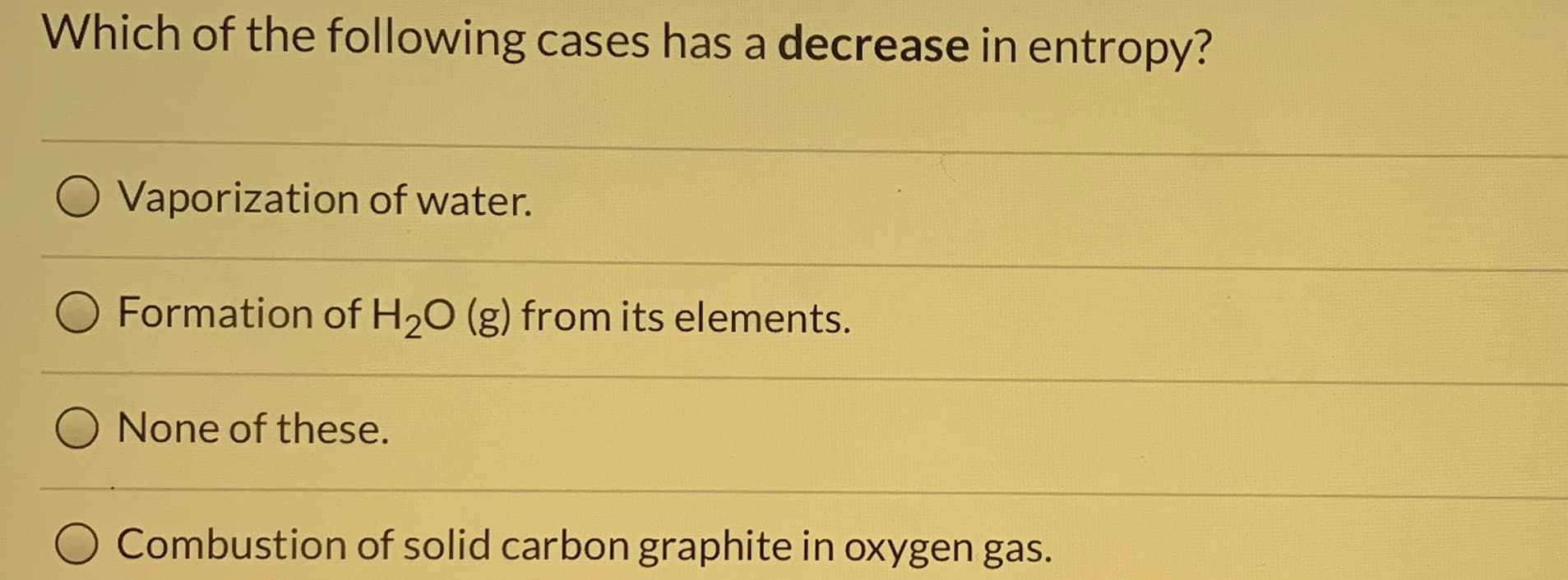 Which of the following cases has a decrease in entropy?
Vaporization of water.
Formation of H20 (g) from its elements.
None of these.
Combustion of solid carbon graphite in oxygen gas.
